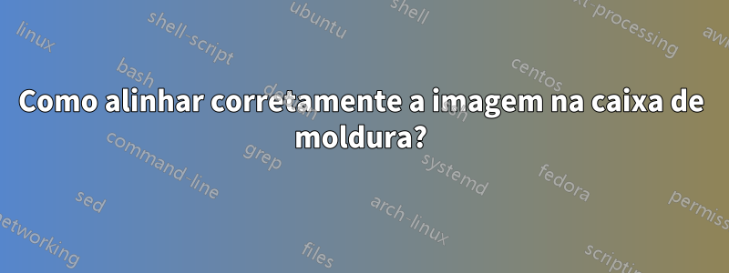 Como alinhar corretamente a imagem na caixa de moldura?