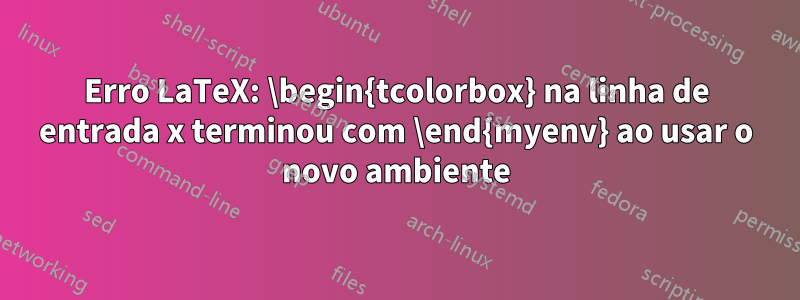 Erro LaTeX: \begin{tcolorbox} na linha de entrada x terminou com \end{myenv} ao usar o novo ambiente