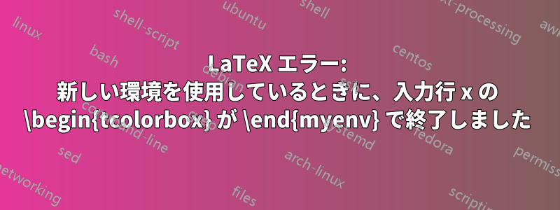 LaTeX エラー: 新しい環境を使用しているときに、入力行 x の \begin{tcolorbox} が \end{myenv} で終了しました