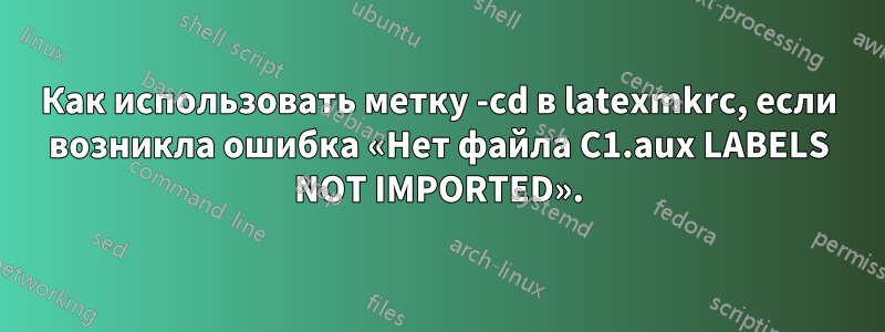 Как использовать метку -cd в latexmkrc, если возникла ошибка «Нет файла C1.aux LABELS NOT IMPORTED».