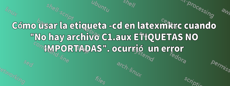 Cómo usar la etiqueta -cd en latexmkrc cuando "No hay archivo C1.aux ETIQUETAS NO IMPORTADAS". ocurrió un error