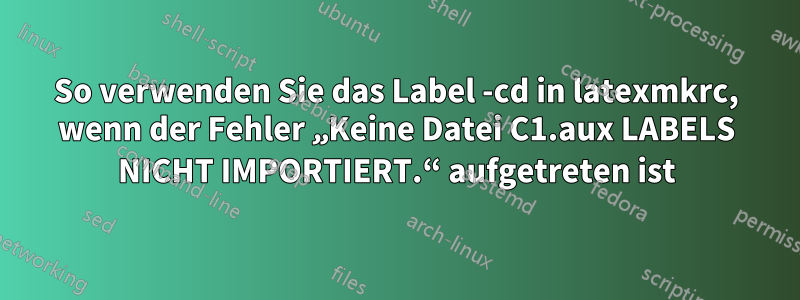 So verwenden Sie das Label -cd in latexmkrc, wenn der Fehler „Keine Datei C1.aux LABELS NICHT IMPORTIERT.“ aufgetreten ist