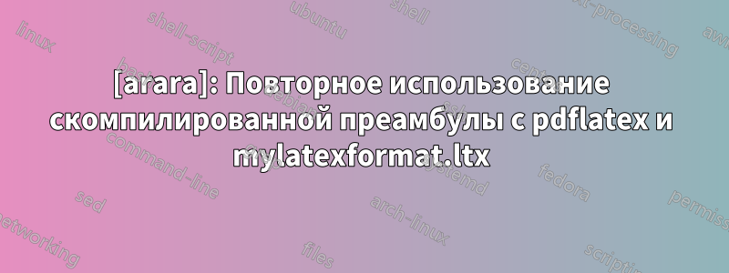 [arara]: Повторное использование скомпилированной преамбулы с pdflatex и mylatexformat.ltx