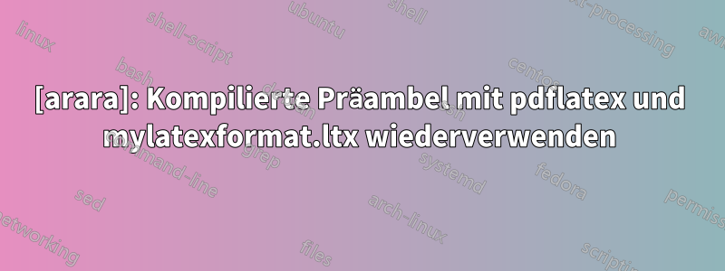 [arara]: Kompilierte Präambel mit pdflatex und mylatexformat.ltx wiederverwenden