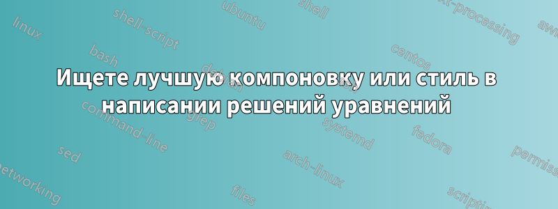 Ищете лучшую компоновку или стиль в написании решений уравнений