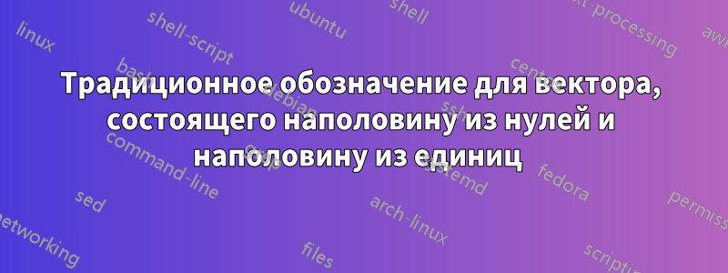 Традиционное обозначение для вектора, состоящего наполовину из нулей и наполовину из единиц 