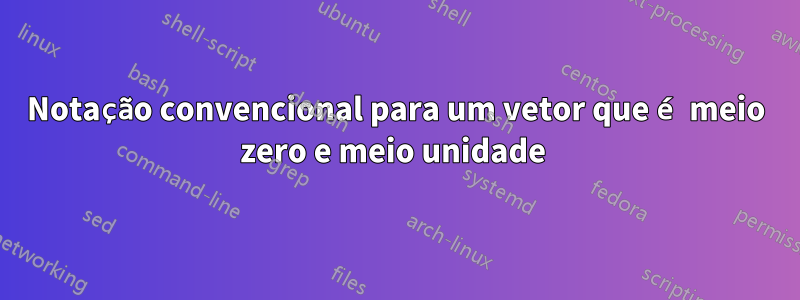 Notação convencional para um vetor que é meio zero e meio unidade 