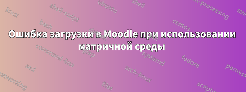 Ошибка загрузки в Moodle при использовании матричной среды