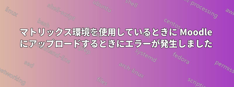 マトリックス環境を使用しているときに Moodle にアップロードするときにエラーが発生しました