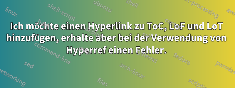 Ich möchte einen Hyperlink zu ToC, LoF und LoT hinzufügen, erhalte aber bei der Verwendung von Hyperref einen Fehler.