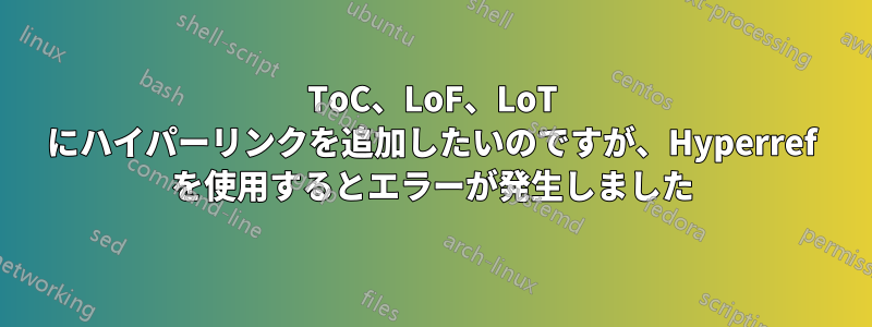 ToC、LoF、LoT にハイパーリンクを追加したいのですが、Hyperref を使用するとエラーが発生しました