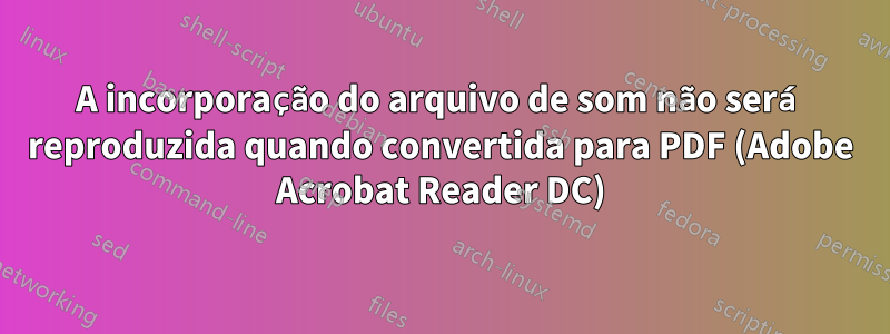A incorporação do arquivo de som não será reproduzida quando convertida para PDF (Adobe Acrobat Reader DC)