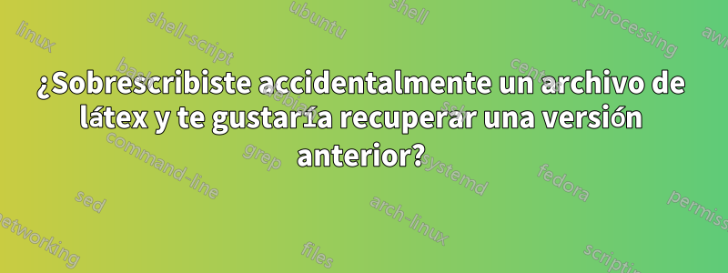 ¿Sobrescribiste accidentalmente un archivo de látex y te gustaría recuperar una versión anterior?