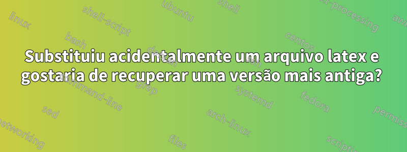 Substituiu acidentalmente um arquivo latex e gostaria de recuperar uma versão mais antiga?