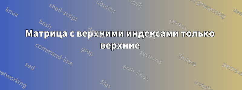 Матрица с верхними индексами только верхние