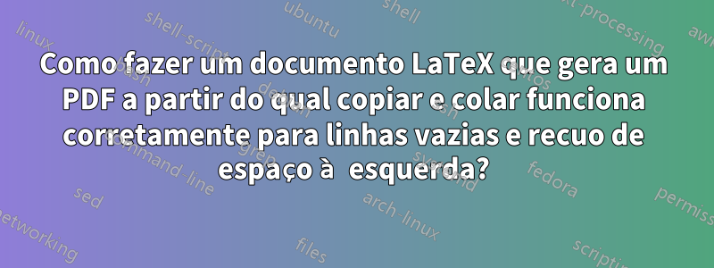 Como fazer um documento LaTeX que gera um PDF a partir do qual copiar e colar funciona corretamente para linhas vazias e recuo de espaço à esquerda?