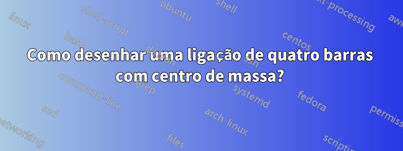 Como desenhar uma ligação de quatro barras com centro de massa?