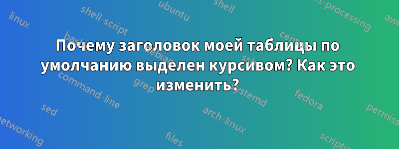 Почему заголовок моей таблицы по умолчанию выделен курсивом? Как это изменить?