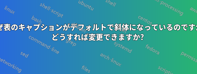 なぜ表のキャプションがデフォルトで斜体になっているのですか? どうすれば変更できますか?