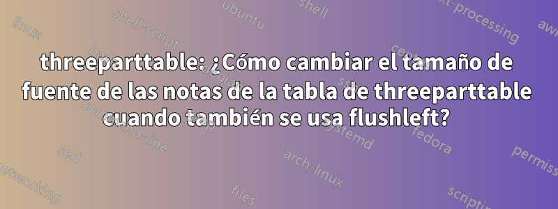 threeparttable: ¿Cómo cambiar el tamaño de fuente de las notas de la tabla de threeparttable cuando también se usa flushleft?