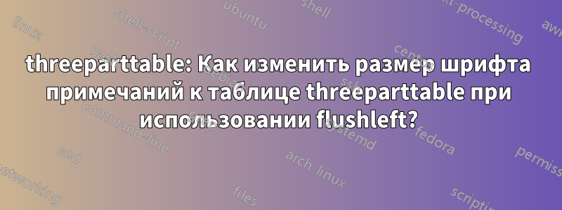threeparttable: Как изменить размер шрифта примечаний к таблице threeparttable при использовании flushleft?