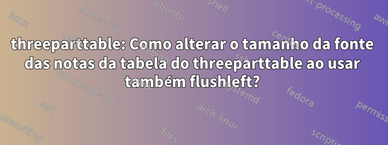 threeparttable: Como alterar o tamanho da fonte das notas da tabela do threeparttable ao usar também flushleft?