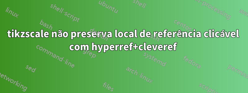 tikzscale não preserva local de referência clicável com hyperref+cleveref