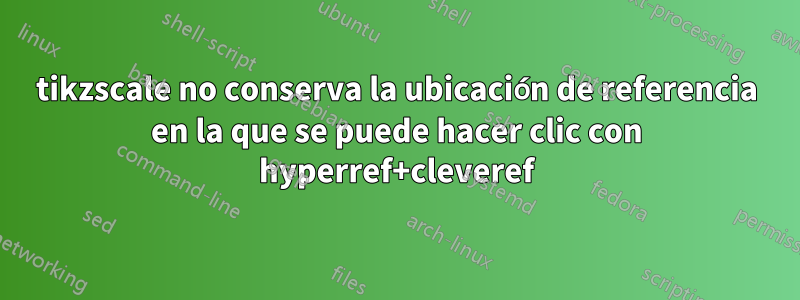 tikzscale no conserva la ubicación de referencia en la que se puede hacer clic con hyperref+cleveref