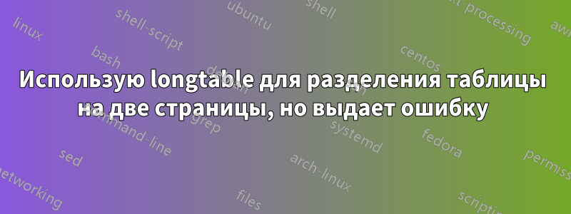 Использую longtable для разделения таблицы на две страницы, но выдает ошибку