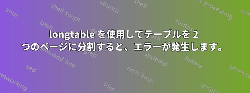 longtable を使用してテーブルを 2 つのページに分割すると、エラーが発生します。