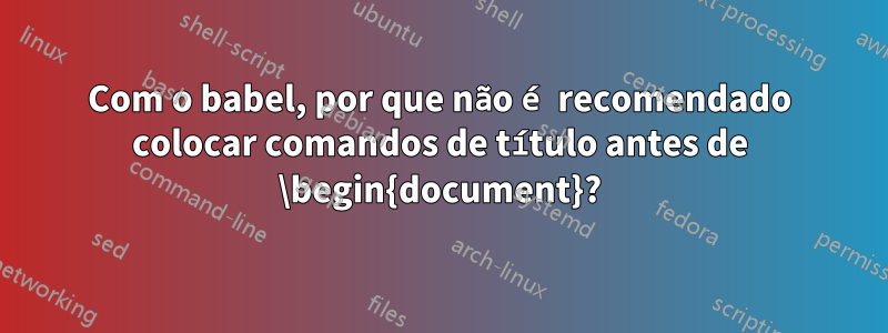 Com o babel, por que não é recomendado colocar comandos de título antes de \begin{document}?