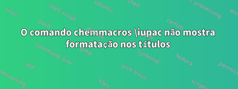 O comando chemmacros \iupac não mostra formatação nos títulos