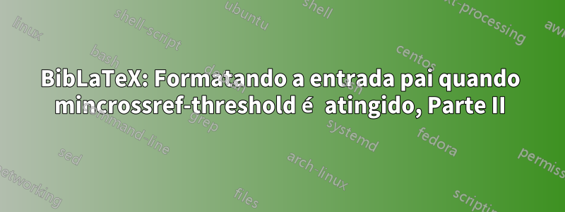 BibLaTeX: Formatando a entrada pai quando mincrossref-threshold é atingido, Parte II