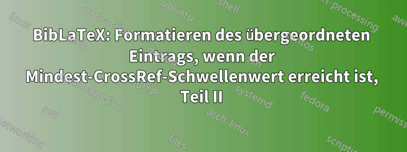 BibLaTeX: Formatieren des übergeordneten Eintrags, wenn der Mindest-CrossRef-Schwellenwert erreicht ist, Teil II
