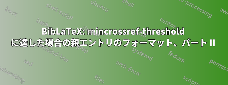 BibLaTeX: mincrossref-threshold に達した場合の親エントリのフォーマット、パート II