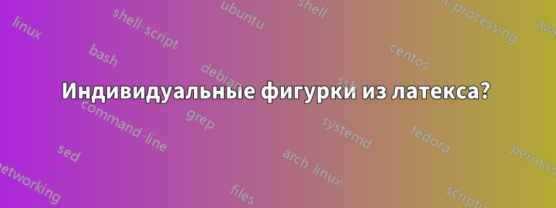 Индивидуальные фигурки из латекса?
