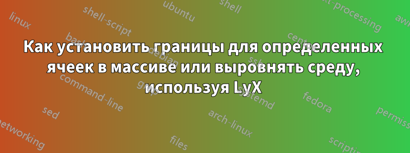 Как установить границы для определенных ячеек в массиве или выровнять среду, используя LyX