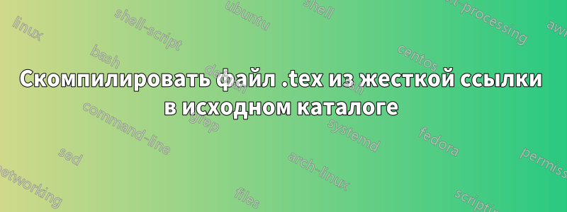 Скомпилировать файл .tex из жесткой ссылки в исходном каталоге