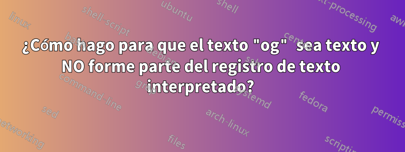 ¿Cómo hago para que el texto "og" sea texto y NO forme parte del registro de texto interpretado?