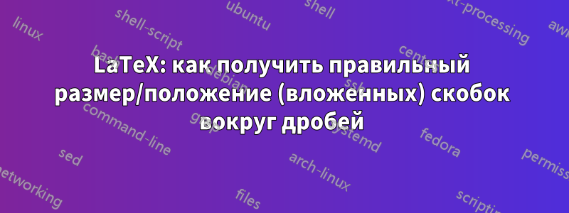 LaTeX: как получить правильный размер/положение (вложенных) скобок вокруг дробей