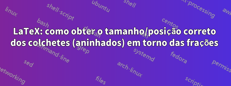 LaTeX: como obter o tamanho/posição correto dos colchetes (aninhados) em torno das frações