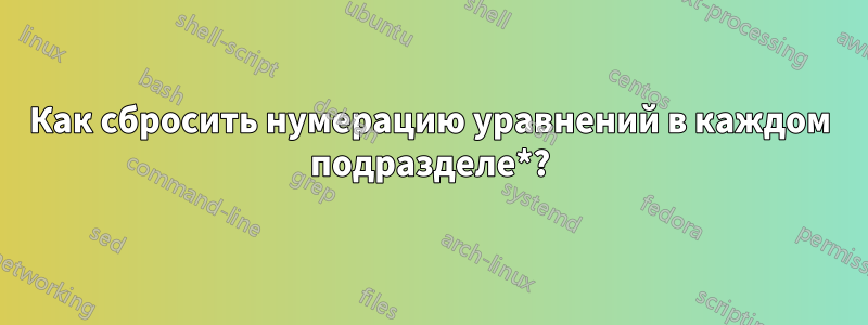 Как сбросить нумерацию уравнений в каждом подразделе*?