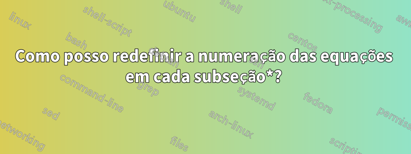 Como posso redefinir a numeração das equações em cada subseção*?