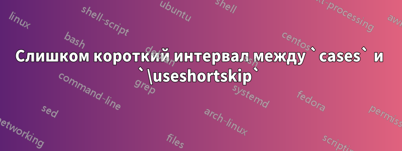 Слишком короткий интервал между `cases` и `\useshortskip`