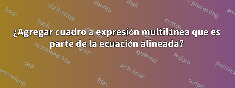 ¿Agregar cuadro a expresión multilínea que es parte de la ecuación alineada?