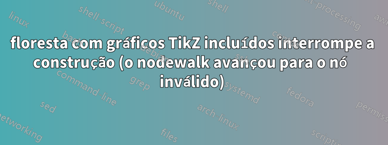 floresta com gráficos TikZ incluídos interrompe a construção (o nodewalk avançou para o nó inválido)