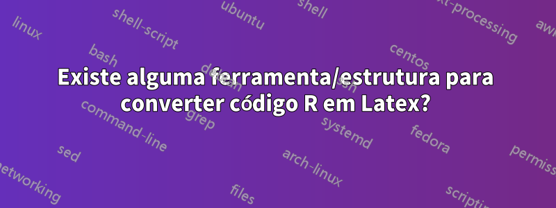 Existe alguma ferramenta/estrutura para converter código R em Latex?