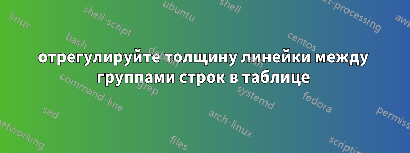 отрегулируйте толщину линейки между группами строк в таблице