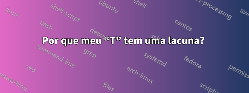 Por que meu “T” tem uma lacuna?