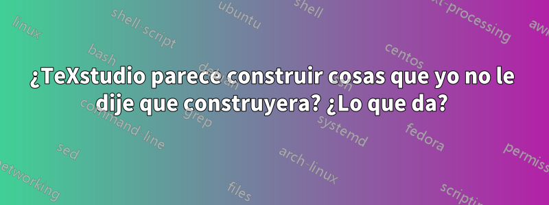 ¿TeXstudio parece construir cosas que yo no le dije que construyera? ¿Lo que da?
